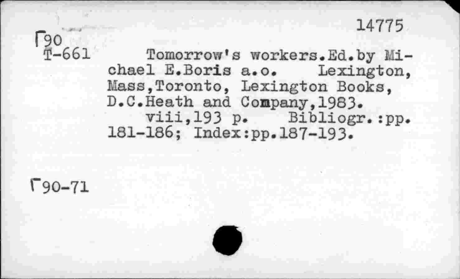 ﻿>0 ‘-661
14775
Tomorrow’s workers.Ed.by Michael E.Boris a.o. Lexington, Mass,Toronto, Lexington Books, D.C.Heath and Company,1983« viii,193 p. Bibliogr.:pp. 181-186; Index:pp.187-193.
I- 90-71